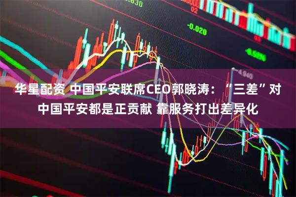 华星配资 中国平安联席CEO郭晓涛：“三差”对中国平安都是正贡献 靠服务打出差异化
