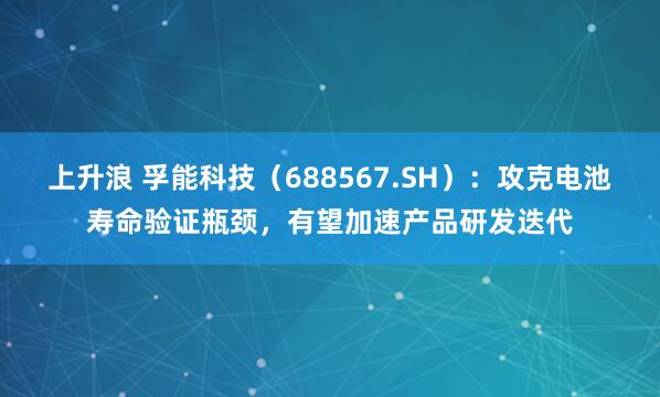 上升浪 孚能科技（688567.SH）：攻克电池寿命验证瓶颈，有望加速产品研发迭代