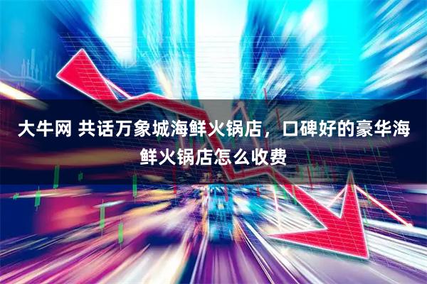 大牛网 共话万象城海鲜火锅店，口碑好的豪华海鲜火锅店怎么收费