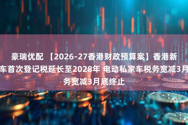 豪瑞优配 【2026-27香港财政预算案】香港新能源电车首次登记税延长至2028年 电动私家车税务宽减3月底终止
