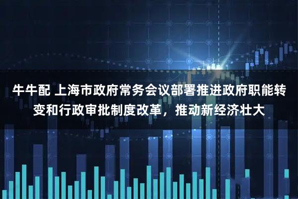 牛牛配 上海市政府常务会议部署推进政府职能转变和行政审批制度改革，推动新经济壮大