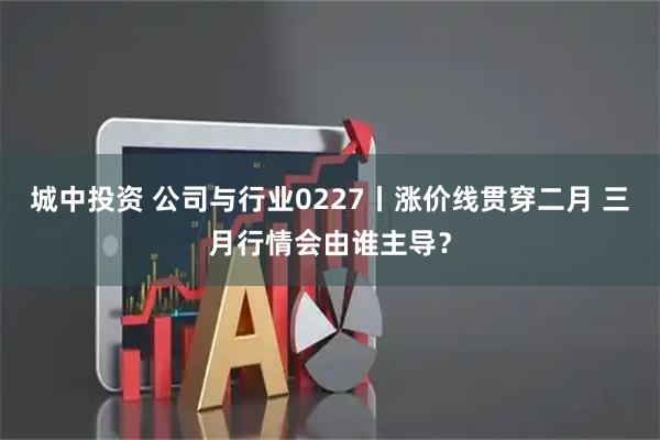 城中投资 公司与行业0227丨涨价线贯穿二月 三月行情会由谁主导？