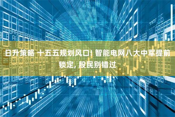 日升策略 十五五规划风口! 智能电网八大中军提前锁定, 股民别错过