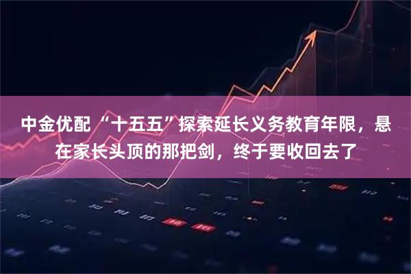 中金优配 “十五五”探索延长义务教育年限，悬在家长头顶的那把剑，终于要收回去了