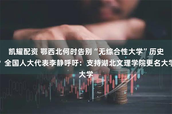 凯耀配资 鄂西北何时告别“无综合性大学”历史？全国人大代表李静呼吁：支持湖北文理学院更名大学