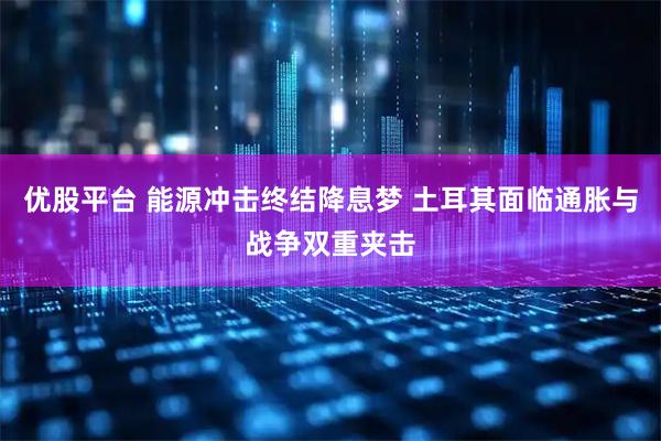 优股平台 能源冲击终结降息梦 土耳其面临通胀与战争双重夹击