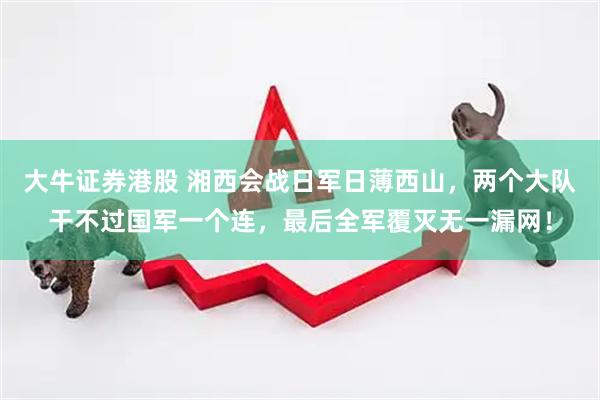 大牛证券港股 湘西会战日军日薄西山，两个大队干不过国军一个连，最后全军覆灭无一漏网！