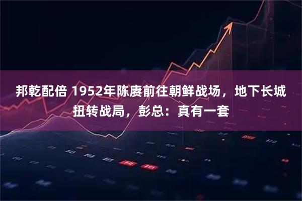 邦乾配倍 1952年陈赓前往朝鲜战场，地下长城扭转战局，彭总：真有一套