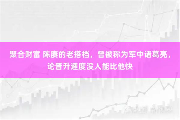 聚合财富 陈赓的老搭档，曾被称为军中诸葛亮，论晋升速度没人能比他快