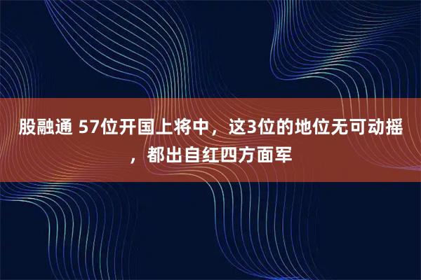 股融通 57位开国上将中，这3位的地位无可动摇，都出自红四方面军