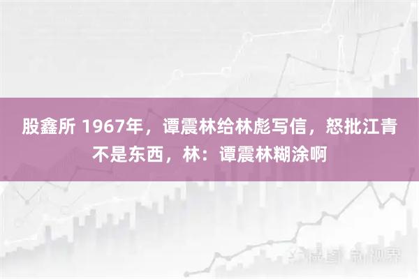 股鑫所 1967年，谭震林给林彪写信，怒批江青不是东西，林：谭震林糊涂啊