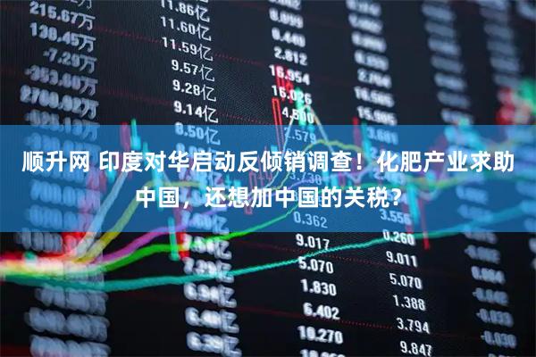 顺升网 印度对华启动反倾销调查！化肥产业求助中国，还想加中国的关税？