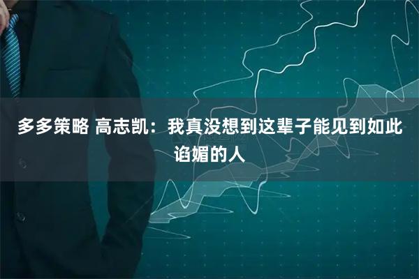 多多策略 高志凯：我真没想到这辈子能见到如此谄媚的人