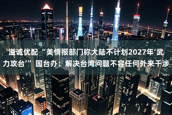 溢诚优配 “美情报部门称大陆不计划2027年‘武力攻台’” 国台办：解决台湾问题不容任何外来干涉