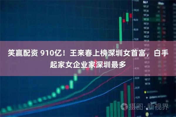 笑赢配资 910亿！王来春上榜深圳女首富，白手起家女企业家深圳最多