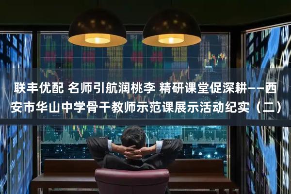 联丰优配 名师引航润桃李 精研课堂促深耕——西安市华山中学骨干教师示范课展示活动纪实（二）