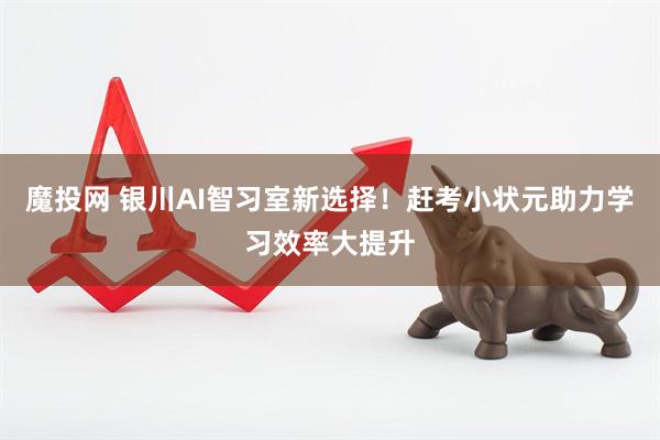 魔投网 银川AI智习室新选择！赶考小状元助力学习效率大提升