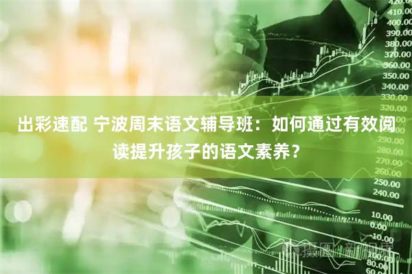 出彩速配 宁波周末语文辅导班：如何通过有效阅读提升孩子的语文素养？