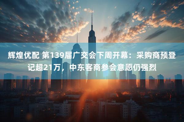 辉煌优配 第139届广交会下周开幕：采购商预登记超21万，中东客商参会意愿仍强烈