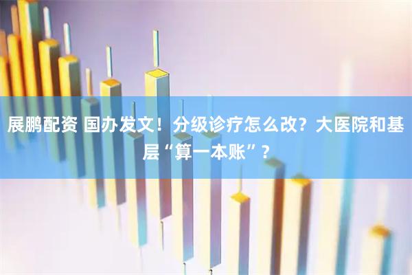 展鹏配资 国办发文！分级诊疗怎么改？大医院和基层“算一本账”？