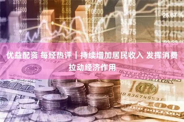 优益配资 每经热评｜持续增加居民收入 发挥消费拉动经济作用