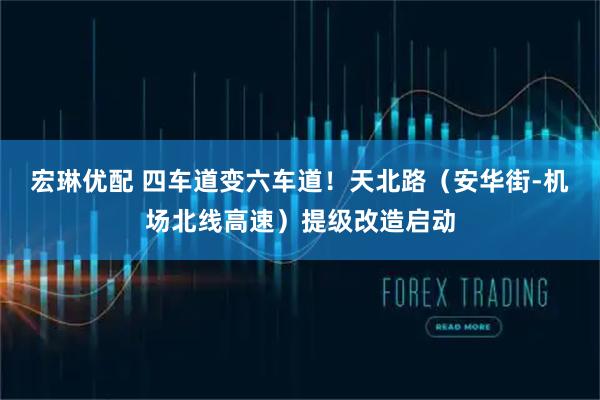 宏琳优配 四车道变六车道！天北路（安华街-机场北线高速）提级改造启动