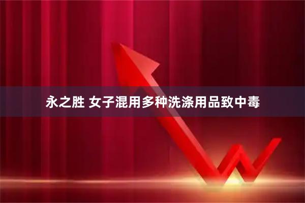 永之胜 女子混用多种洗涤用品致中毒