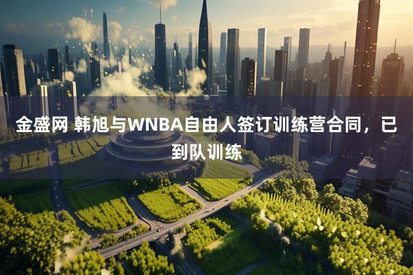 金盛网 韩旭与WNBA自由人签订训练营合同，已到队训练