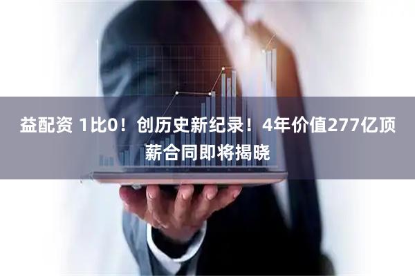 益配资 1比0！创历史新纪录！4年价值277亿顶薪合同即将揭晓