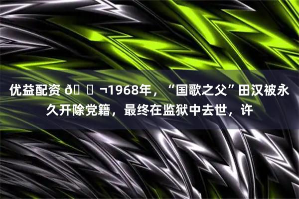 优益配资 🌬1968年，“国歌之父”田汉被永久开除党籍，最终在监狱中去世，许