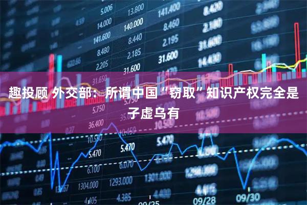 趣投顾 外交部：所谓中国“窃取”知识产权完全是子虚乌有