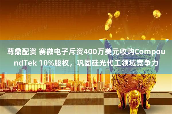 尊鼎配资 赛微电子斥资400万美元收购CompoundTek 10%股权，巩固硅光代工领域竞争力