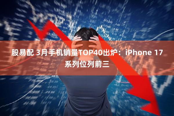 股易配 3月手机销量TOP40出炉：iPhone 17系列位列前三