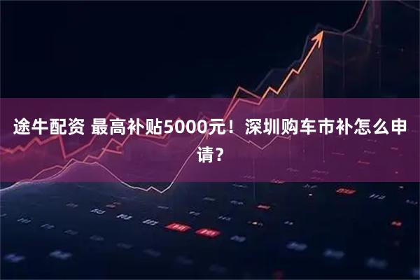 途牛配资 最高补贴5000元！深圳购车市补怎么申请？