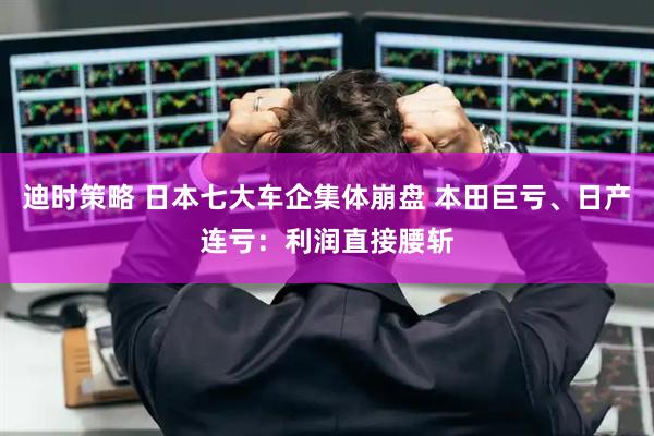 迪时策略 日本七大车企集体崩盘 本田巨亏、日产连亏:利润直接腰斩