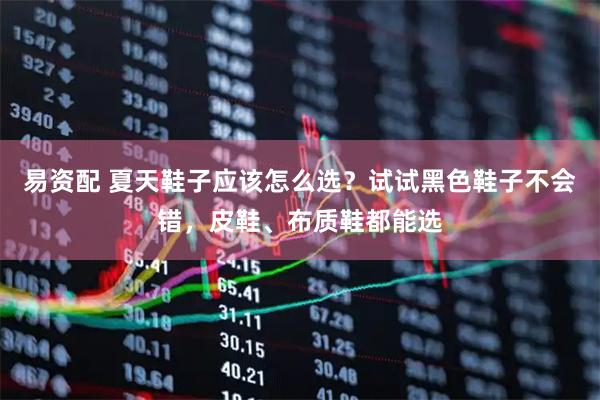 易资配 夏天鞋子应该怎么选？试试黑色鞋子不会错，皮鞋、布质鞋都能选