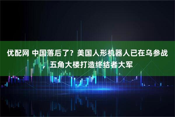 优配网 中国落后了？美国人形机器人已在乌参战，五角大楼打造终结者大军
