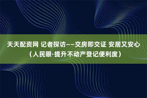 天天配资网 记者探访——交房即交证 安居又安心(人民眼·提升不动产登记便利度)