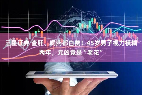三星证券 查肝、喝药都白费！45岁男子视力模糊两年，元凶竟是“老花”