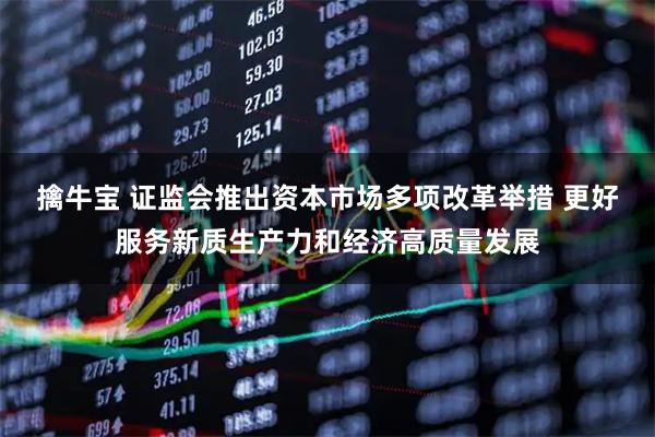 擒牛宝 证监会推出资本市场多项改革举措 更好服务新质生产力和经济高质量发展