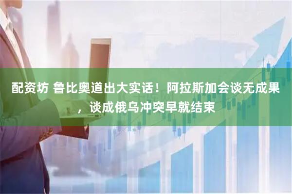 配资坊 鲁比奥道出大实话！阿拉斯加会谈无成果，谈成俄乌冲突早就结束