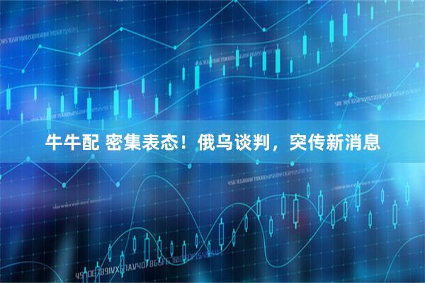 牛牛配 密集表态！俄乌谈判，突传新消息