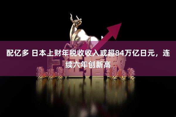 配亿多 日本上财年税收收入或超84万亿日元，连续六年创新高