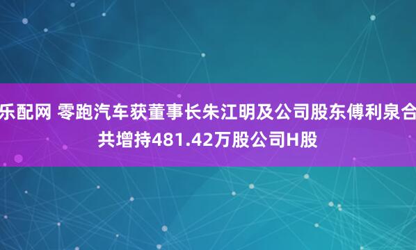 乐配网 零跑汽车获董事长朱江明及公司股东傅利泉合共增持481.42万股公司H股