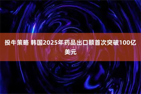 投牛策略 韩国2025年药品出口额首次突破100亿美元
