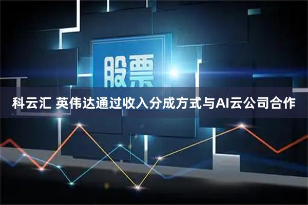 科云汇 英伟达通过收入分成方式与AI云公司合作