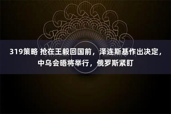 319策略 抢在王毅回国前，泽连斯基作出决定，中乌会晤将举行，俄罗斯紧盯