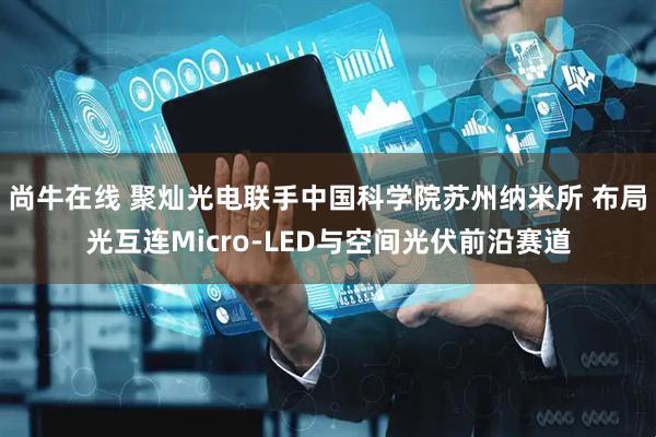 尚牛在线 聚灿光电联手中国科学院苏州纳米所 布局光互连Micro-LED与空间光伏前沿赛道