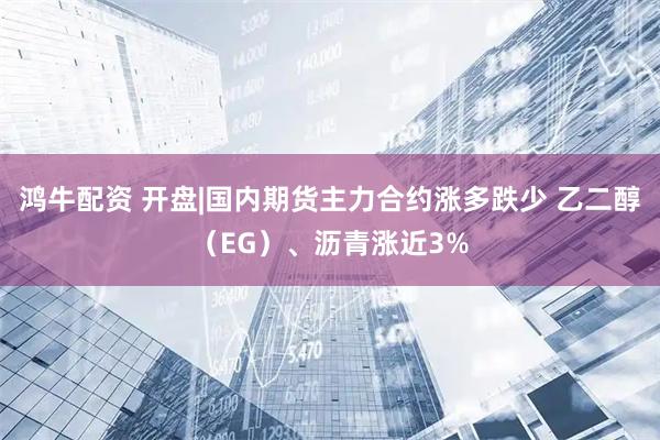 鸿牛配资 开盘|国内期货主力合约涨多跌少 乙二醇（EG）、沥青涨近3%