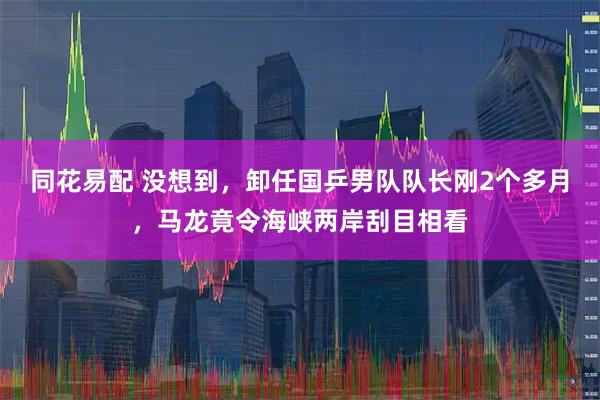 同花易配 没想到，卸任国乒男队队长刚2个多月，马龙竟令海峡两岸刮目相看